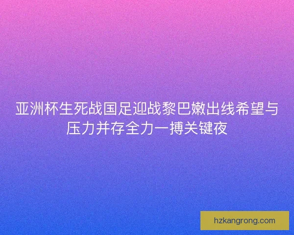 亚洲杯生死战国足迎战黎巴嫩出线希望与压力并存全力一搏关键夜