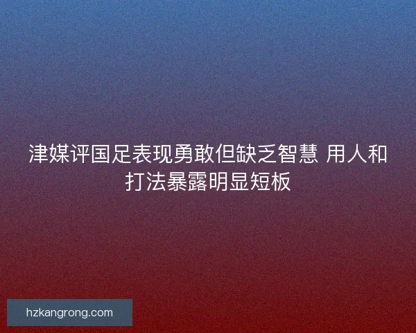 津媒评国足表现勇敢但缺乏智慧 用人和打法暴露明显短板