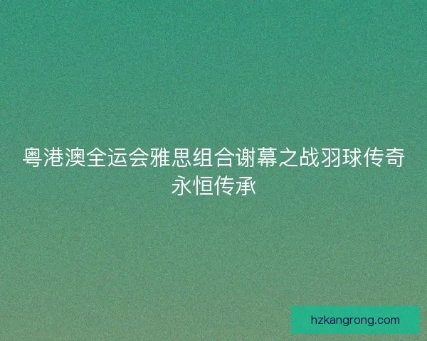 粤港澳全运会雅思组合谢幕之战羽球传奇永恒传承