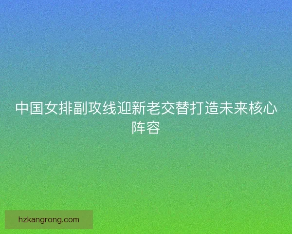 中国女排副攻线迎新老交替打造未来核心阵容