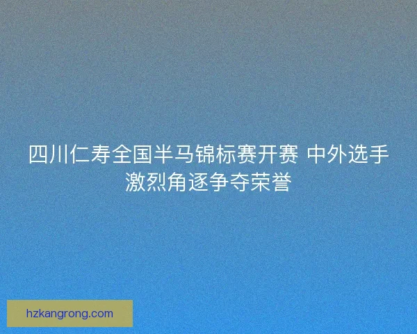 四川仁寿全国半马锦标赛开赛 中外选手激烈角逐争夺荣誉