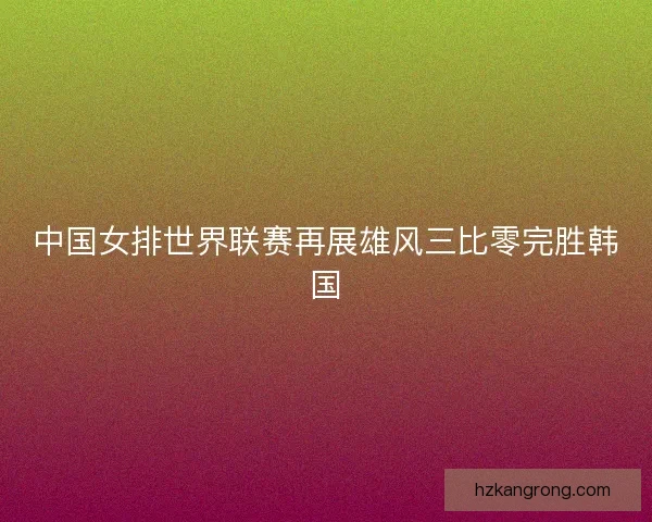 中国女排世界联赛再展雄风三比零完胜韩国