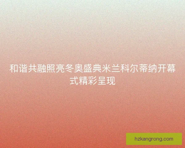 和谐共融照亮冬奥盛典米兰科尔蒂纳开幕式精彩呈现
