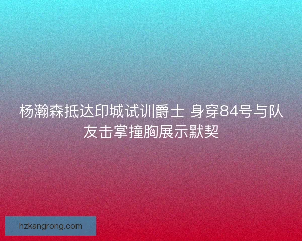 杨瀚森抵达印城试训爵士 身穿84号与队友击掌撞胸展示默契