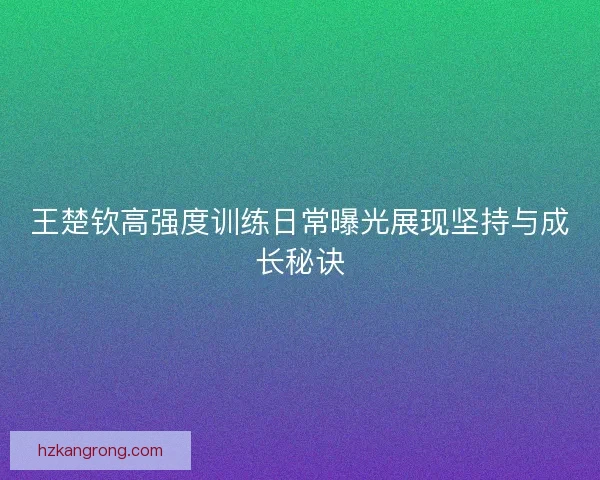 王楚钦高强度训练日常曝光展现坚持与成长秘诀