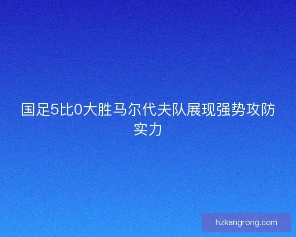 国足5比0大胜马尔代夫队展现强势攻防实力